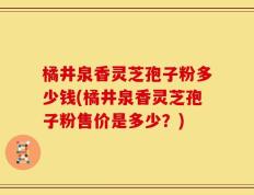 橘井泉香灵芝孢子粉多少钱(橘井泉香灵芝孢子粉售价是多少？)