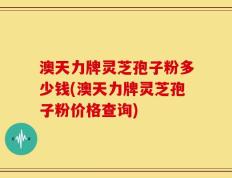 澳天力牌灵芝孢子粉多少钱(澳天力牌灵芝孢子粉价格查询)