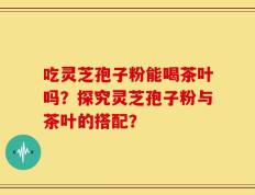 吃灵芝孢子粉能喝茶叶吗？探究灵芝孢子粉与茶叶的搭配？
