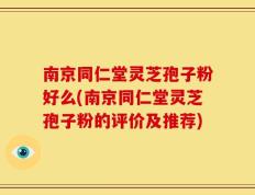 南京同仁堂灵芝孢子粉好么(南京同仁堂灵芝孢子粉的评价及推荐)