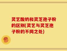 灵艺酸奶和灵芝孢子粉的区别(灵艺与灵芝孢子粉的不同之处)