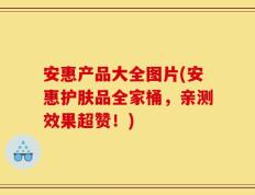 安惠产品大全图片(安惠护肤品全家桶，亲测效果超赞！)