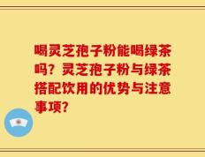 喝灵芝孢子粉能喝绿茶吗？灵芝孢子粉与绿茶搭配饮用的优势与注意事项？
