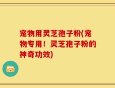 宠物用灵芝孢子粉(宠物专用！灵芝孢子粉的神奇功效)