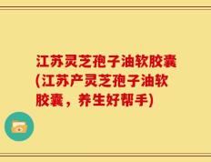 江苏灵芝孢子油软胶囊(江苏产灵芝孢子油软胶囊，养生好帮手)