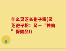 什么灵芝长孢子粉(灵芝孢子粉：又一“神仙”保健品!)