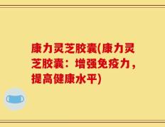 康力灵芝胶囊(康力灵芝胶囊：增强免疫力，提高健康水平)