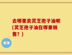 去哪里卖灵芝孢子油呢(灵芝孢子油在哪里销售？)
