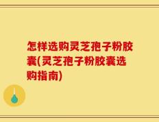 怎样选购灵芝孢子粉胶囊(灵芝孢子粉胶囊选购指南)