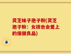 灵芝妹子孢子粉(灵芝孢子粉：女孩也会爱上的保健良品)