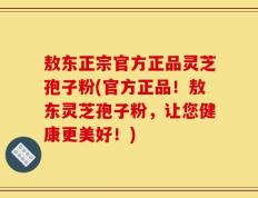 敖东正宗官方正品灵芝孢子粉(官方正品！敖东灵芝孢子粉，让您健康更美好！)