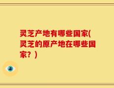 灵芝产地有哪些国家(灵芝的原产地在哪些国家？)