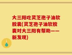 大三阳吃灵芝孢子油软胶囊(灵芝孢子油软胶囊对大三阳有帮助——新发现)