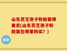 山东灵芝孢子粉胶囊哪里卖(山东灵芝孢子粉胶囊在哪里购买？)