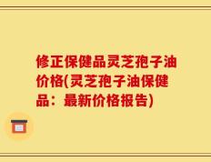 修正保健品灵芝孢子油价格(灵芝孢子油保健品：最新价格报告)