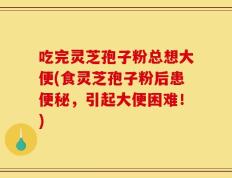 吃完灵芝孢子粉总想大便(食灵芝孢子粉后患便秘，引起大便困难！)