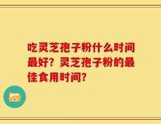 吃灵芝孢子粉什么时间最好？灵芝孢子粉的最佳食用时间？