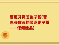 曹惠芬灵芝孢子粉(曹惠芬推荐的灵芝孢子粉——保健佳品)