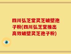 四川弘芝堂灵芝破壁孢子粉(四川弘芝堂推出高效破壁灵芝孢子粉)