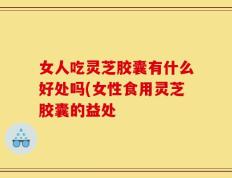女人吃灵芝胶囊有什么好处吗(女性食用灵芝胶囊的益处