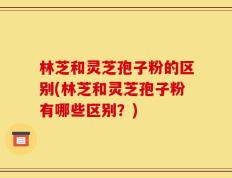 林芝和灵芝孢子粉的区别(林芝和灵芝孢子粉有哪些区别？)