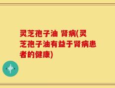 灵芝孢子油 肾病(灵芝孢子油有益于肾病患者的健康)