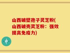 山西破壁孢子灵芝粉(山西破壳灵芝粉：强效提高免疫力)
