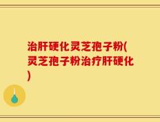 治肝硬化灵芝孢子粉(灵芝孢子粉治疗肝硬化)