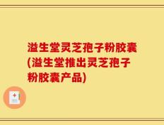 溢生堂灵芝孢子粉胶囊(溢生堂推出灵芝孢子粉胶囊产品)