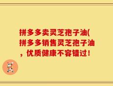 拼多多卖灵芝孢子油(拼多多销售灵芝孢子油，优质健康不容错过！