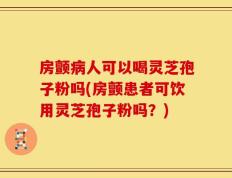 房颤病人可以喝灵芝孢子粉吗(房颤患者可饮用灵芝孢子粉吗？)