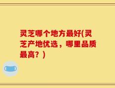 灵芝哪个地方最好(灵芝产地优选，哪里品质最高？)