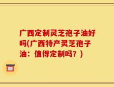广西定制灵芝孢子油好吗(广西特产灵芝孢子油：值得定制吗？)