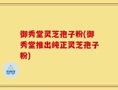 御秀堂灵芝孢子粉(御秀堂推出纯正灵芝孢子粉)