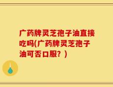 广药牌灵芝孢子油直接吃吗(广药牌灵芝孢子油可否口服？)