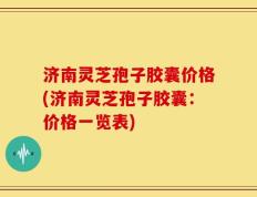 济南灵芝孢子胶囊价格(济南灵芝孢子胶囊：价格一览表)
