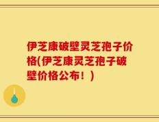 伊芝康破壁灵芝孢子价格(伊芝康灵芝孢子破壁价格公布！)