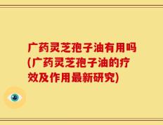 广药灵芝孢子油有用吗(广药灵芝孢子油的疗效及作用最新研究)