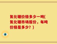 氮化硼价格多少一吨(氮化硼市场报价，每吨价格是多少？)