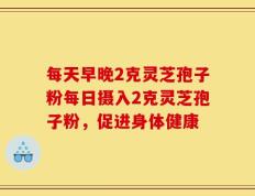 每天早晚2克灵芝孢子粉每日摄入2克灵芝孢子粉，促进身体健康