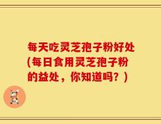 每天吃灵芝孢子粉好处(每日食用灵芝孢子粉的益处，你知道吗？)