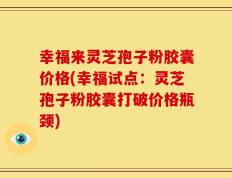 幸福来灵芝孢子粉胶囊价格(幸福试点：灵芝孢子粉胶囊打破价格瓶颈)
