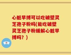 心脏早搏可以吃破壁灵芝孢子粉吗(能吃破壁灵芝孢子粉缓解心脏早搏吗？)
