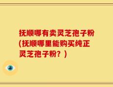 抚顺哪有卖灵芝孢子粉(抚顺哪里能购买纯正灵芝孢子粉？)