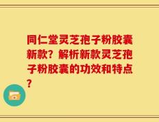 同仁堂灵芝孢子粉胶囊新款？解析新款灵芝孢子粉胶囊的功效和特点？