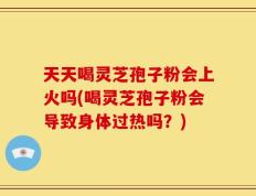天天喝灵芝孢子粉会上火吗(喝灵芝孢子粉会导致身体过热吗？)