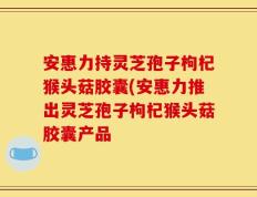 安惠力持灵芝孢子枸杞猴头菇胶囊(安惠力推出灵芝孢子枸杞猴头菇胶囊产品
