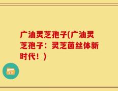 广油灵芝孢子(广油灵芝孢子：灵芝菌丝体新时代！)