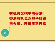 有机灵芝孢子粉香港(香港有机灵芝孢子粉销售火爆，迎来生意兴隆)
