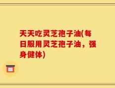 天天吃灵芝孢子油(每日服用灵芝孢子油，强身健体)